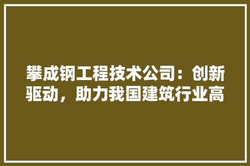 攀成钢工程技术公司：创新驱动，助力我国建筑行业高质量发展 室内设计