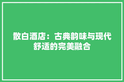 散白酒店：古典韵味与现代舒适的完美融合 室内设计