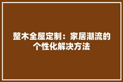 整木全屋定制：家居潮流的个性化解决方法 室内设计