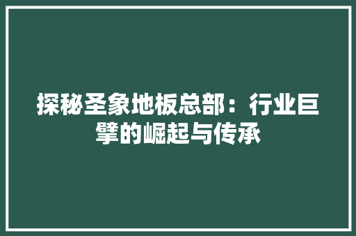 探秘圣象地板总部：行业巨擘的崛起与传承 室内设计