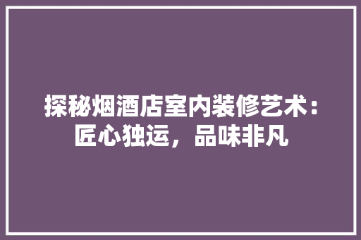 探秘烟酒店室内装修艺术：匠心独运，品味非凡