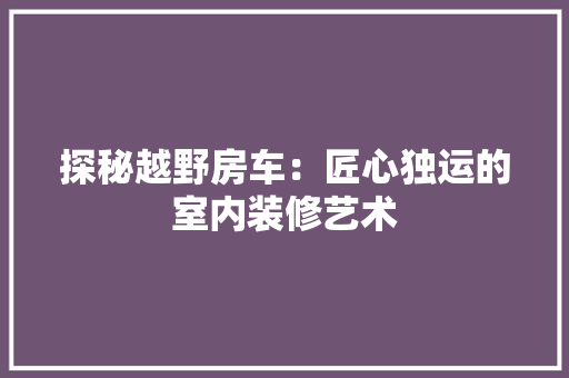 探秘越野房车：匠心独运的室内装修艺术 室内设计