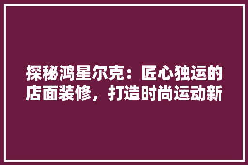 探秘鸿星尔克：匠心独运的店面装修，打造时尚运动新地标 室内设计