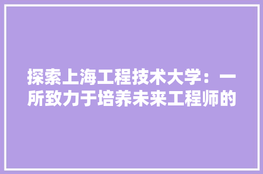 探索上海工程技术大学：一所致力于培养未来工程师的摇篮 室内设计