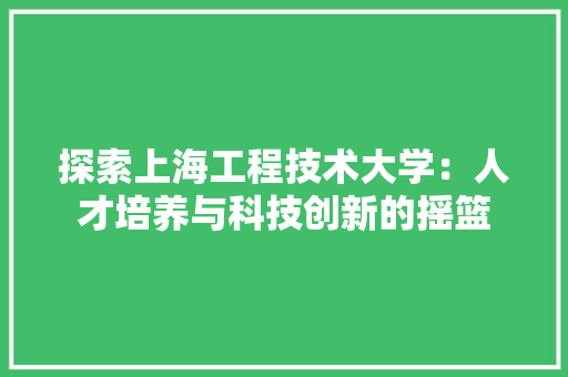 探索上海工程技术大学：人才培养与科技创新的摇篮 室内设计