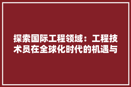 探索国际工程领域：工程技术员在全球化时代的机遇与挑战 室内设计