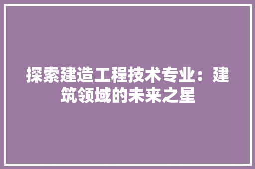 探索建造工程技术专业：建筑领域的未来之星 室内设计
