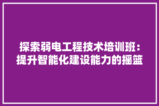探索弱电工程技术培训班：提升智能化建设能力的摇篮 室内设计