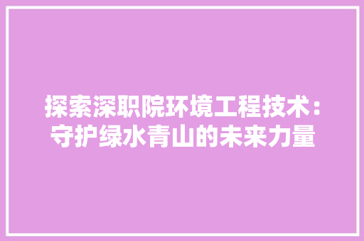 探索深职院环境工程技术：守护绿水青山的未来力量 室内设计
