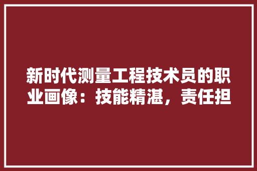 新时代测量工程技术员的职业画像：技能精湛，责任担当 室内设计