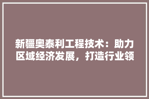 新疆奥泰利工程技术：助力区域经济发展，打造行业领军企业 室内设计