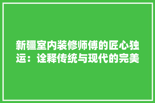 新疆室内装修师傅的匠心独运：诠释传统与现代的完美融合 室内设计