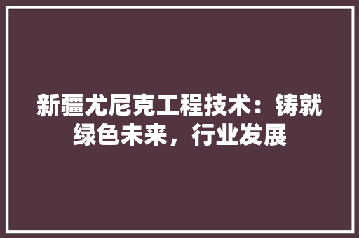 新疆尤尼克工程技术：铸就绿色未来，行业发展 室内设计