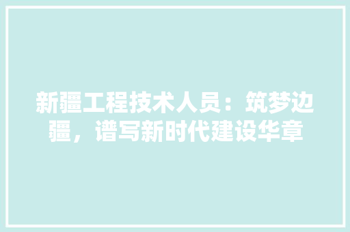 新疆工程技术人员：筑梦边疆，谱写新时代建设华章 室内设计