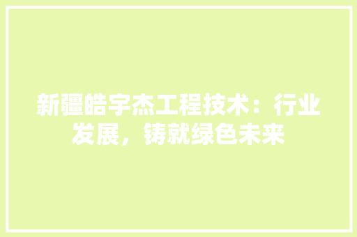 新疆皓宇杰工程技术：行业发展，铸就绿色未来 室内设计