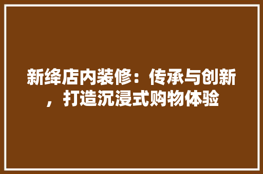新绛店内装修：传承与创新，打造沉浸式购物体验