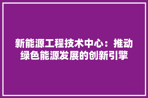 新能源工程技术中心：推动绿色能源发展的创新引擎 室内设计