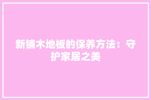新铺木地板的保养方法：守护家居之美 室内设计