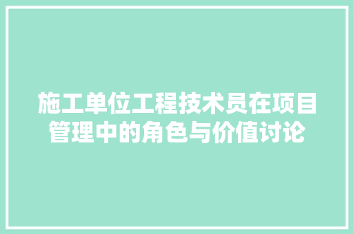 施工单位工程技术员在项目管理中的角色与价值讨论 室内设计