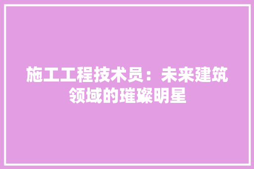 施工工程技术员：未来建筑领域的璀璨明星 室内设计
