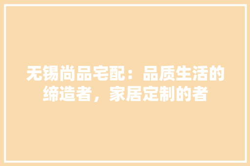 无锡尚品宅配：品质生活的缔造者，家居定制的者 室内设计