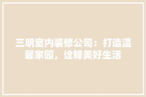 三明室内装修公司：打造温馨家园，诠释美好生活 现代风格装饰