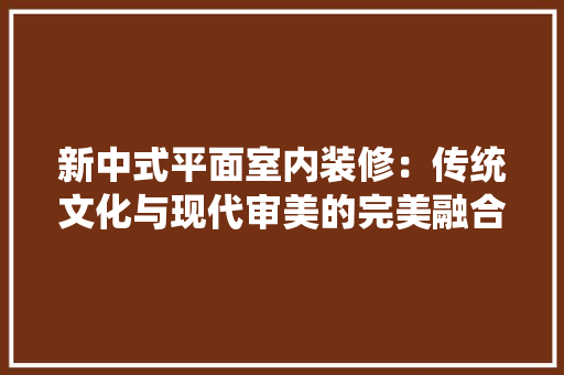 新中式平面室内装修：传统文化与现代审美的完美融合