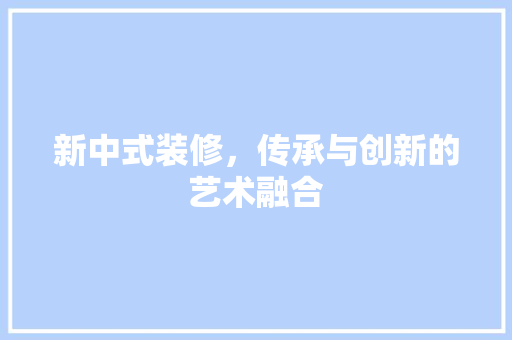 新中式装修，传承与创新的艺术融合 室内设计