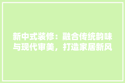 新中式装修：融合传统韵味与现代审美，打造家居新风尚 室内设计
