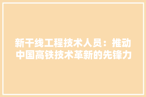 新干线工程技术人员：推动中国高铁技术革新的先锋力量 室内设计