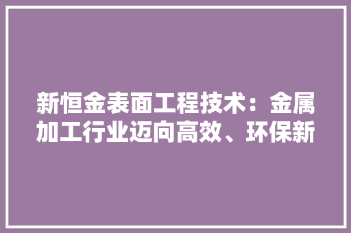 新恒金表面工程技术：金属加工行业迈向高效、环保新时代 室内设计