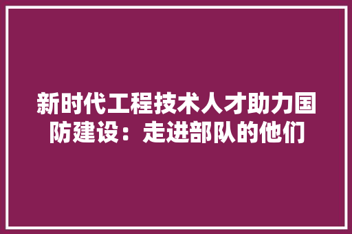 新时代工程技术人才助力国防建设：走进部队的他们 室内设计