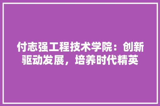 付志强工程技术学院：创新驱动发展，培养时代精英 家居装修