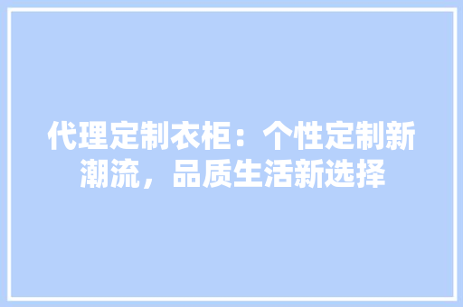 代理定制衣柜：个性定制新潮流，品质生活新选择 家居装修