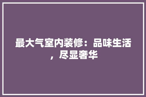 最大气室内装修：品味生活，尽显奢华 室内设计