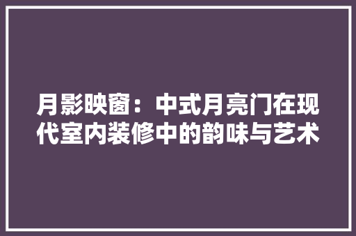 月影映窗：中式月亮门在现代室内装修中的韵味与艺术 室内设计