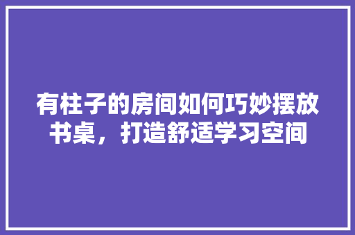 有柱子的房间如何巧妙摆放书桌，打造舒适学习空间 室内设计