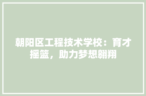 朝阳区工程技术学校：育才摇篮，助力梦想翱翔