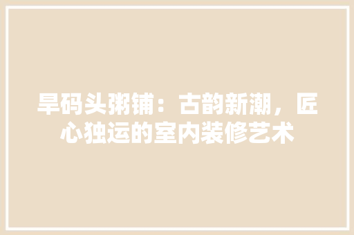 旱码头粥铺：古韵新潮，匠心独运的室内装修艺术 室内设计