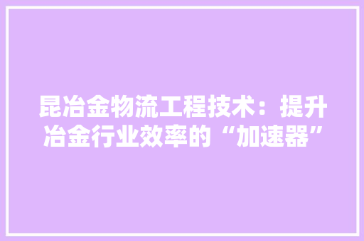 昆冶金物流工程技术：提升冶金行业效率的“加速器” 室内设计