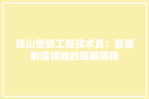 昆山世硕工程技术员：智能制造领域的璀璨明珠 室内设计
