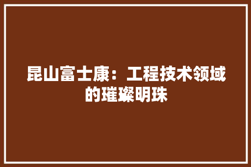 昆山富士康：工程技术领域的璀璨明珠 室内设计
