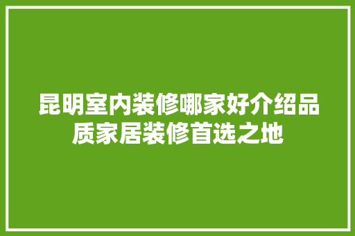 昆明室内装修哪家好介绍品质家居装修首选之地 室内设计