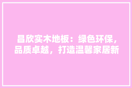 昌欣实木地板：绿色环保，品质卓越，打造温馨家居新潮流 室内设计