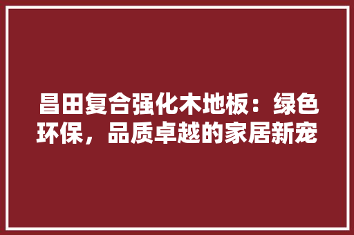 昌田复合强化木地板：绿色环保，品质卓越的家居新宠 室内设计