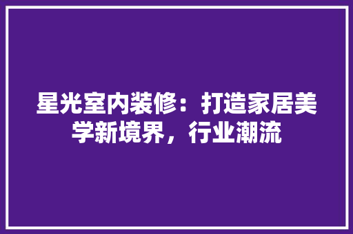 星光室内装修：打造家居美学新境界，行业潮流 室内设计