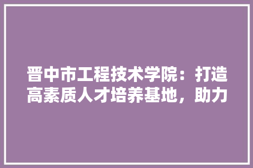 晋中市工程技术学院：打造高素质人才培养基地，助力区域经济发展 室内设计