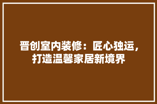 晋创室内装修：匠心独运，打造温馨家居新境界 室内设计