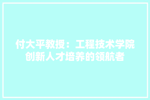 付大平教授：工程技术学院创新人才培养的领航者 家居装修