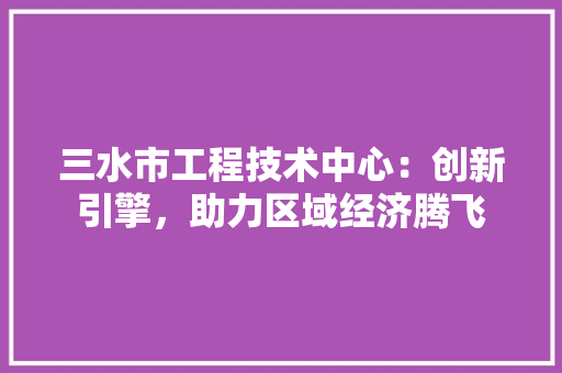 三水市工程技术中心：创新引擎，助力区域经济腾飞
